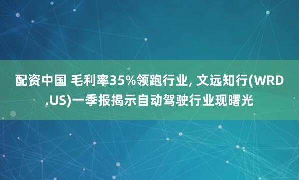 配资中国 毛利率35%领跑行业, 文远知行(WRD.US)一季报揭示自动驾驶行业现曙光