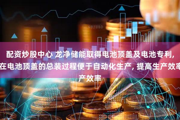 配资炒股中心 龙净储能取得电池顶盖及电池专利, 在电池顶盖的总装过程便于自动化生产, 提高生产效率