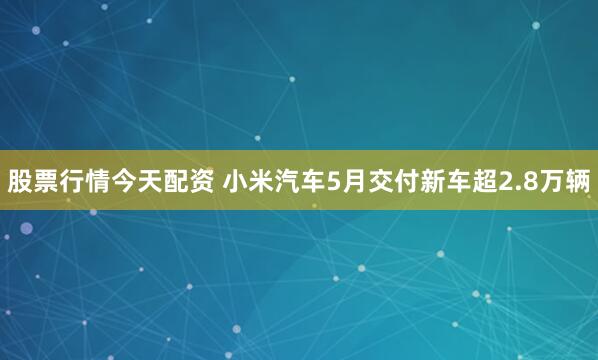 股票行情今天配资 小米汽车5月交付新车超2.8万辆
