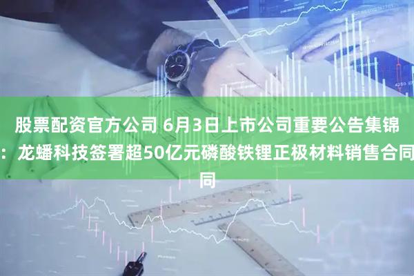 股票配资官方公司 6月3日上市公司重要公告集锦：龙蟠科技签署超50亿元磷酸铁锂正极材料销售合同