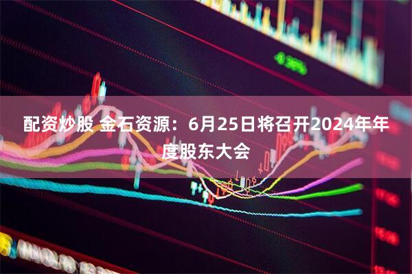 配资炒股 金石资源：6月25日将召开2024年年度股东大会