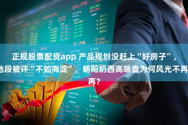 正规股票配资app 产品规划没赶上“好房子”，地段被评“不如海淀”，朝阳奶西高端盘为何风光不再？