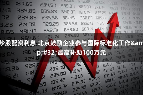 炒股配资利息 北京鼓励企业参与国际标准化工作 最高补助100万元