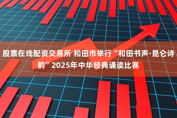 股票在线配资交易所 和田市举行“和田书声·昆仑诗韵”2025年中华经典诵读比赛