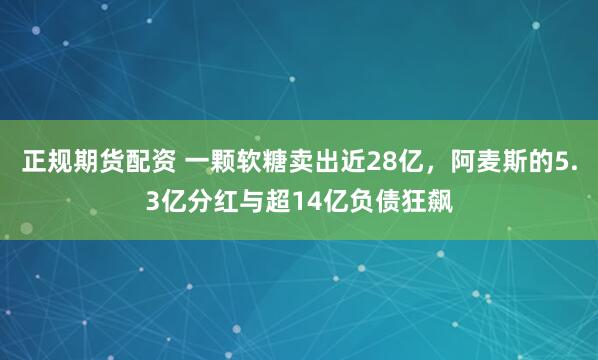 正规期货配资 一颗软糖卖出近28亿，阿麦斯的5.3亿分红与超14亿负债狂飙